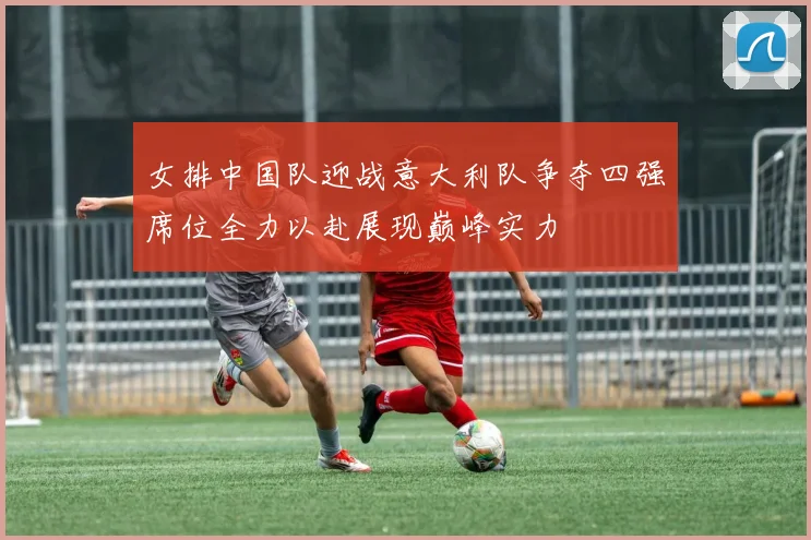女排中国队迎战意大利队争夺四强席位全力以赴展现巅峰实力