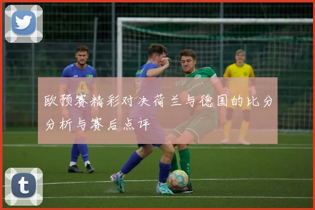 欧预赛精彩对决荷兰与德国的比分分析与赛后点评