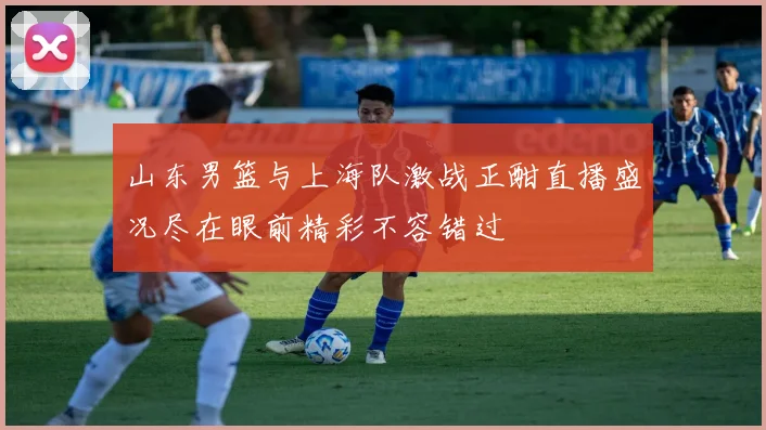 山东男篮与上海队激战正酣直播盛况尽在眼前精彩不容错过