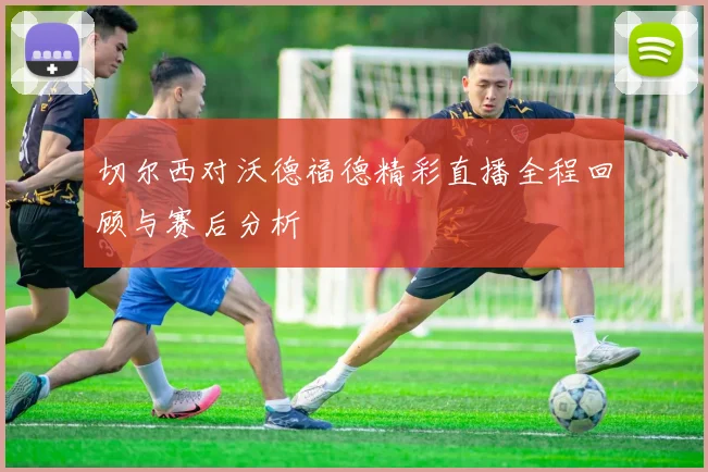 切尔西对沃德福德精彩直播全程回顾与赛后分析