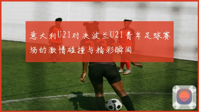 意大利U21对决波兰U21青年足球赛场的激情碰撞与精彩瞬间