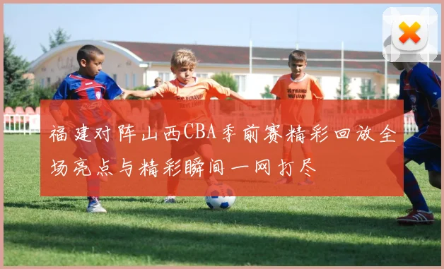 福建对阵山西CBA季前赛精彩回放全场亮点与精彩瞬间一网打尽