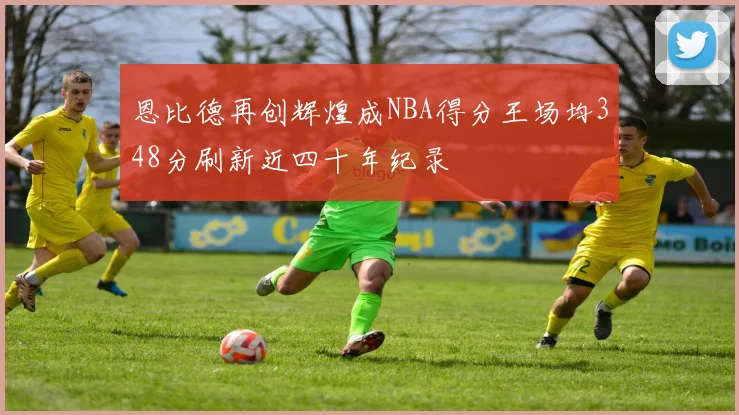 恩比德再创辉煌成NBA得分王场均348分刷新近四十年纪录