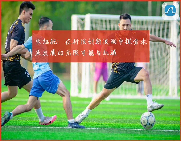 朱旭航：在科技创新浪潮中探索未来发展的无限可能与机遇