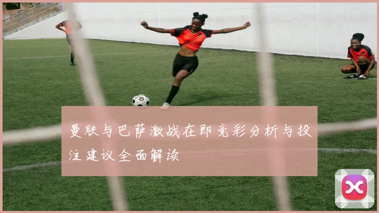 曼联与巴萨激战在即竞彩分析与投注建议全面解读